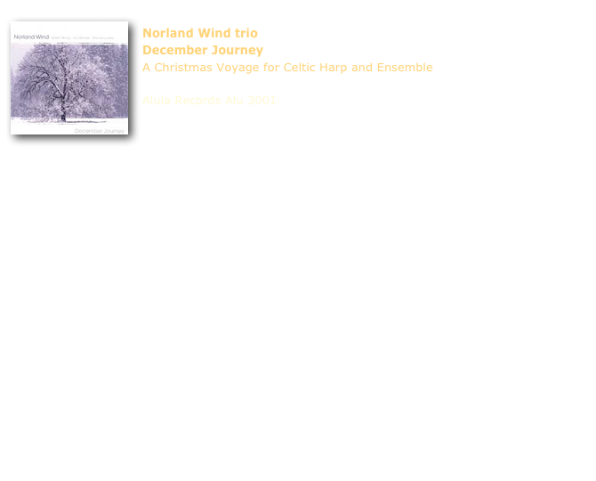 ￼
Norland Wind trio
December Journey
A Christmas Voyage for Celtic Harp and Ensemble

Alula Records Alu 3001





1) Tra Va Ruggit Creest  (When Christ was Born) (trad. arr. Loefke / Melrose)
2) Stephen's Day Session (Loefke)
3) The Promising Light (Loefke)
4) God Rest Ye Merry Gentlemen (trad. arr. Melrose / Blodig)
5) That Night in Bethlehem (trad. arr. Loefke / Melrose)
6) Be Thou My Vision (trad. arr. Loefke / Melrose)
7) Jul Jul Strålande Jul (Gustav Nordqwist)
8) Jul uten sang pols (Blodig)
9) Christmas Day in the Morning / St. Kilda Wedding (trad. arr. Melrose / Loefke)
10) Guiding Star (Melrose)
11) Mitt hjerte alltid vanker (My Heart is Always Moving) (trad. arr. Melrose / Melrose)
12) Christmas on the Rocks (Blodig)
13) December Journey (trad. arr. Blodig / Melrose / Loefke; comp. Blodig / Melrose)

Kerstin Blodig - guitar, bouzouki, vocals, bodhrán, mandolin, keyboards 
Thomas Loefke - Celtic harp
Ian Melrose - guitar, low whistles, synthesizer

produced by Mick Franke

